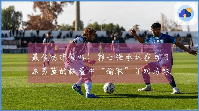 最佳防守策略！郭士强承认在与日本男篮的较量中“偷取”了对方球权