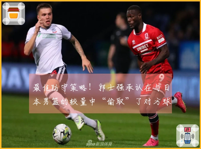 最佳防守策略！郭士强承认在与日本男篮的较量中“偷取”了对方球权