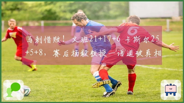 马刺惜败!文班21+17+6 卡斯尔25+5+8,赛后杨毅教授一语道破真相