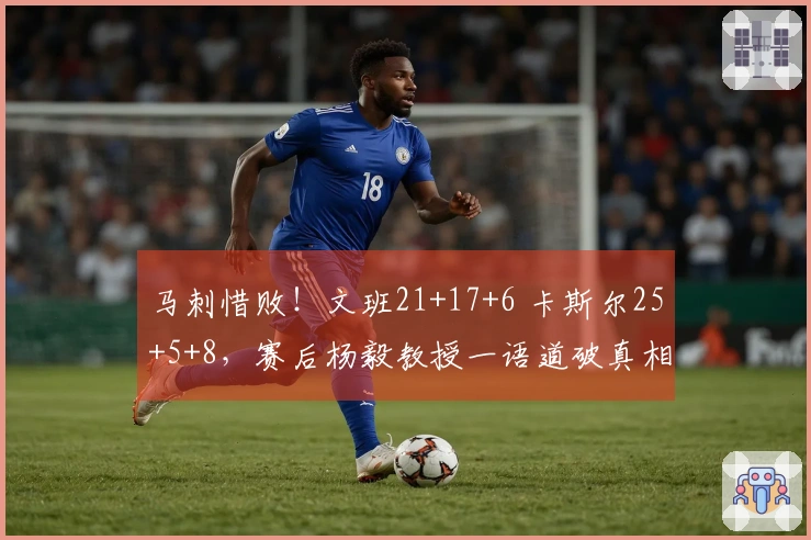 马刺惜败！文班21+17+6 卡斯尔25+5+8，赛后杨毅教授一语道破真相